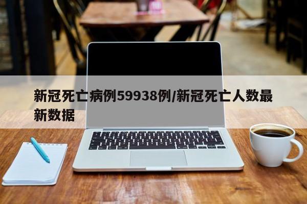 新冠死亡病例59938例/新冠死亡人数最新数据