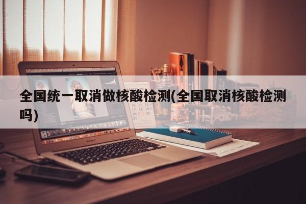 全国统一取消做核酸检测(全国取消核酸检测吗)