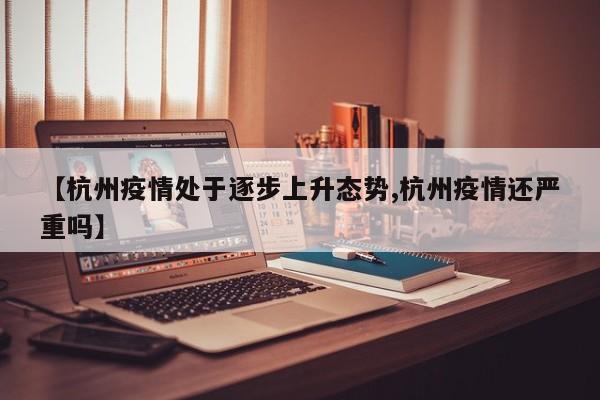 【杭州疫情处于逐步上升态势,杭州疫情还严重吗】