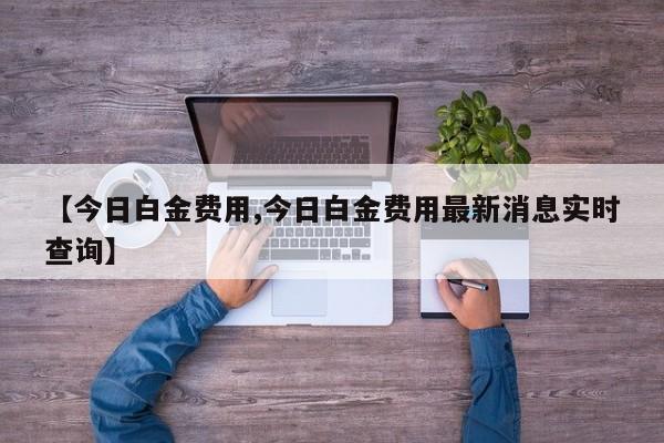 【今日白金费用,今日白金费用最新消息实时查询】
