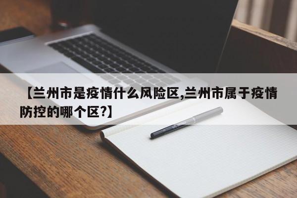 【兰州市是疫情什么风险区,兰州市属于疫情防控的哪个区?】