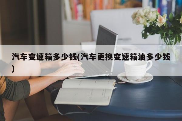 汽车变速箱多少钱(汽车更换变速箱油多少钱)