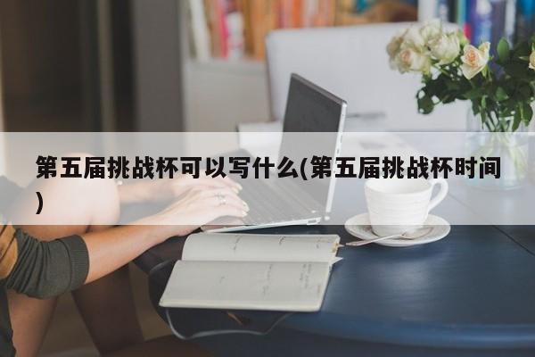 第五届挑战杯可以写什么(第五届挑战杯时间)