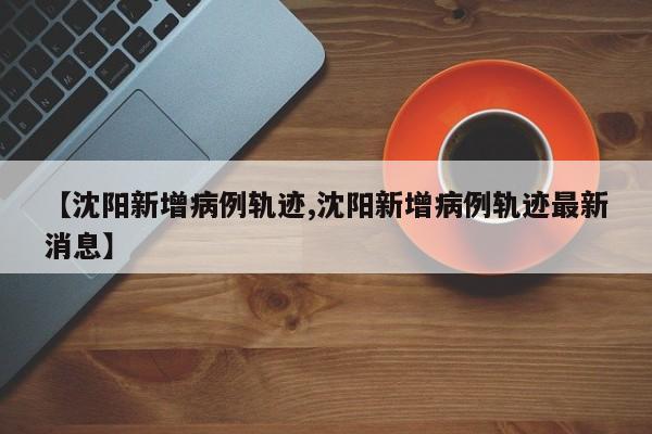 【沈阳新增病例轨迹,沈阳新增病例轨迹最新消息】
