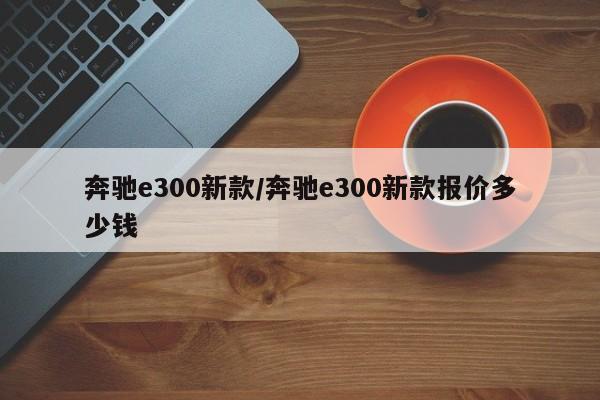 奔驰e300新款/奔驰e300新款报价多少钱