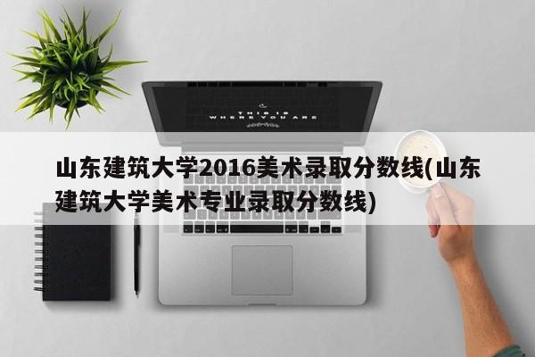 山东建筑大学2016美术录取分数线(山东建筑大学美术专业录取分数线)