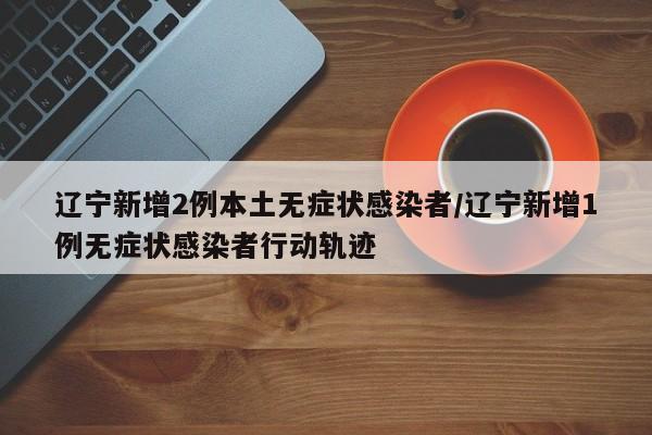 辽宁新增2例本土无症状感染者/辽宁新增1例无症状感染者行动轨迹
