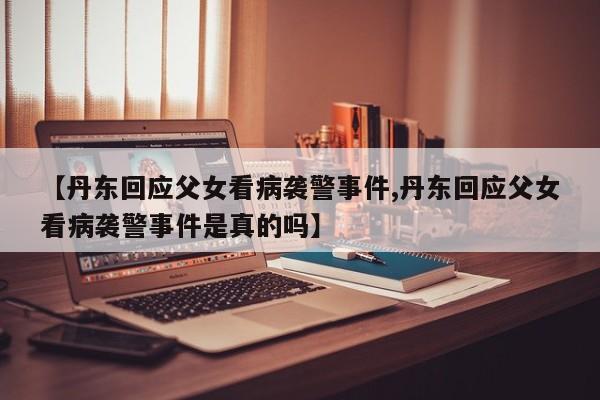 【丹东回应父女看病袭警事件,丹东回应父女看病袭警事件是真的吗】