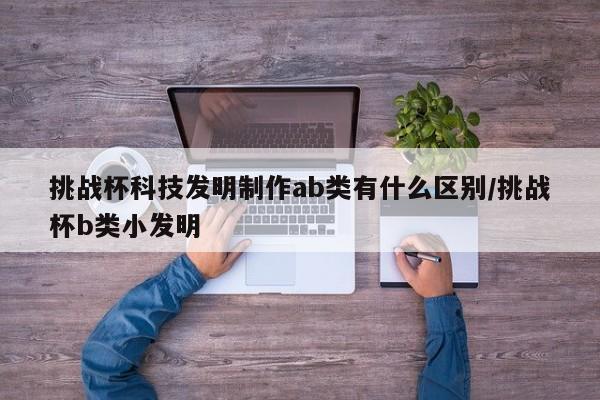 挑战杯科技发明制作ab类有什么区别/挑战杯b类小发明