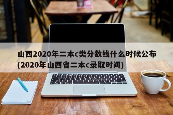山西2020年二本c类分数线什么时候公布(2020年山西省二本c录取时间)