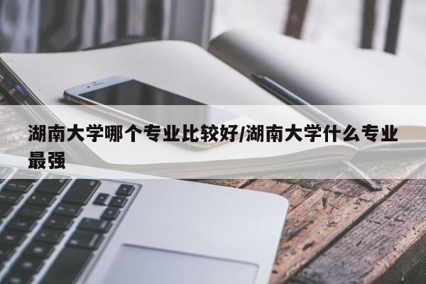 湖南大学哪个专业比较好/湖南大学什么专业最强