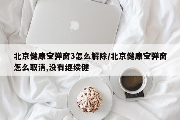 北京健康宝弹窗3怎么解除/北京健康宝弹窗怎么取消,没有继续健