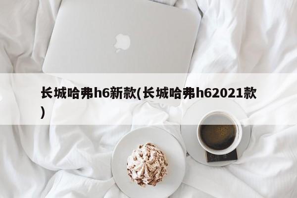 长城哈弗h6新款(长城哈弗h62021款)