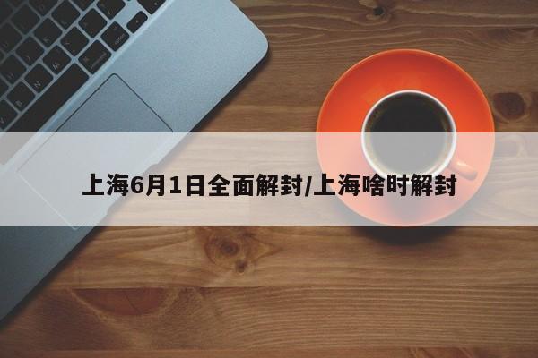 上海6月1日全面解封/上海啥时解封