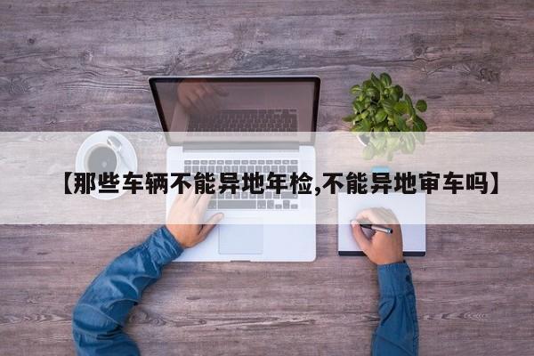 【那些车辆不能异地年检,不能异地审车吗】