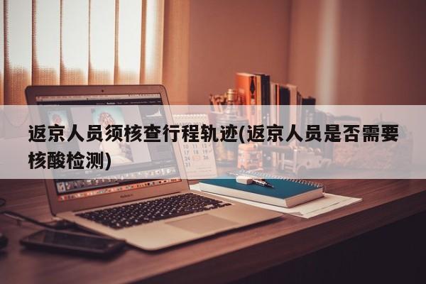 返京人员须核查行程轨迹(返京人员是否需要核酸检测)