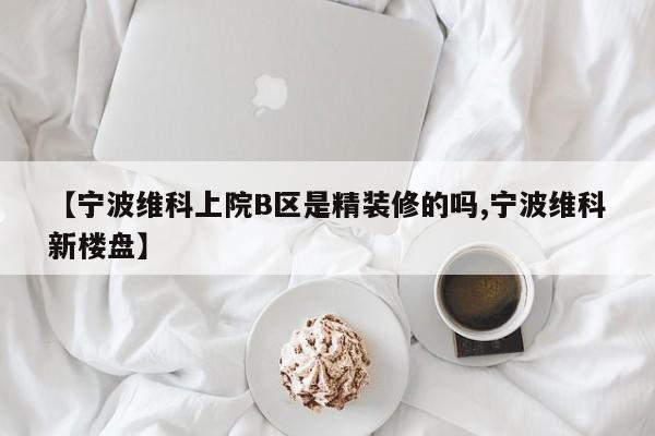 【宁波维科上院B区是精装修的吗,宁波维科新楼盘】