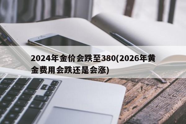 2024年金价会跌至380(2026年黄金费用会跌还是会涨)