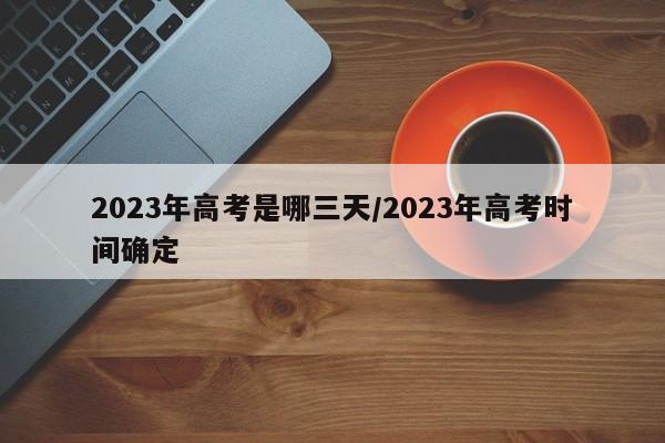2023年高考是哪三天/2023年高考时间确定