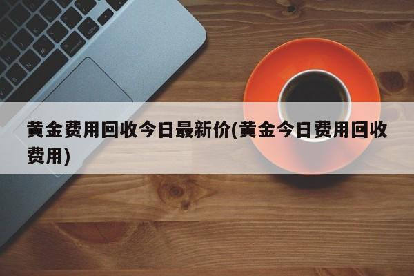 黄金费用回收今日最新价(黄金今日费用回收费用)