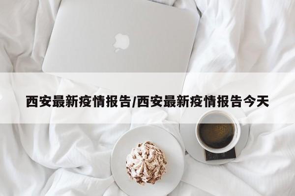 西安最新疫情报告/西安最新疫情报告今天