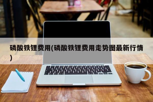 磷酸铁锂费用(磷酸铁锂费用走势图最新行情)