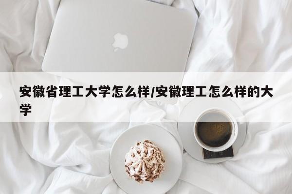 安徽省理工大学怎么样/安徽理工怎么样的大学