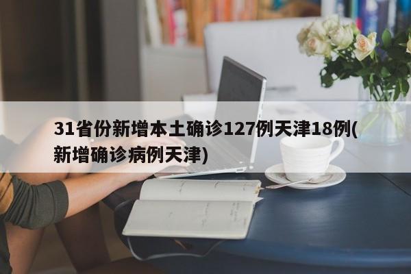 31省份新增本土确诊127例天津18例(新增确诊病例天津)