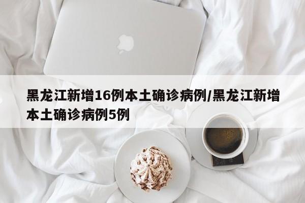 黑龙江新增16例本土确诊病例/黑龙江新增本土确诊病例5例