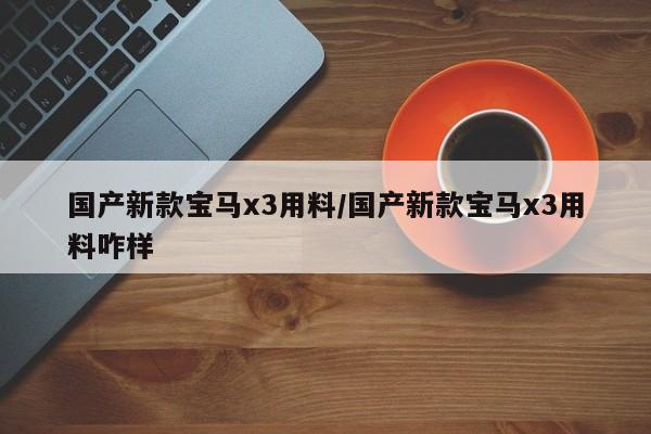 国产新款宝马x3用料/国产新款宝马x3用料咋样