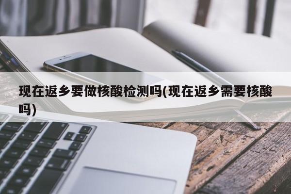 现在返乡要做核酸检测吗(现在返乡需要核酸吗)