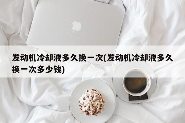 发动机冷却液多久换一次(发动机冷却液多久换一次多少钱)