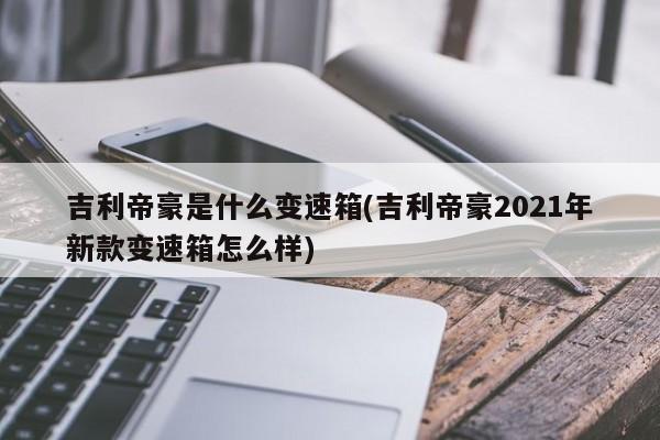 吉利帝豪是什么变速箱(吉利帝豪2021年新款变速箱怎么样)
