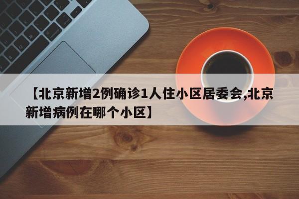 【北京新增2例确诊1人住小区居委会,北京新增病例在哪个小区】