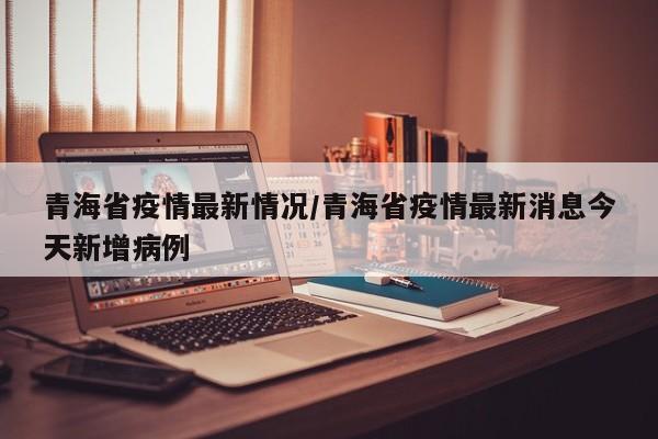 青海省疫情最新情况/青海省疫情最新消息今天新增病例