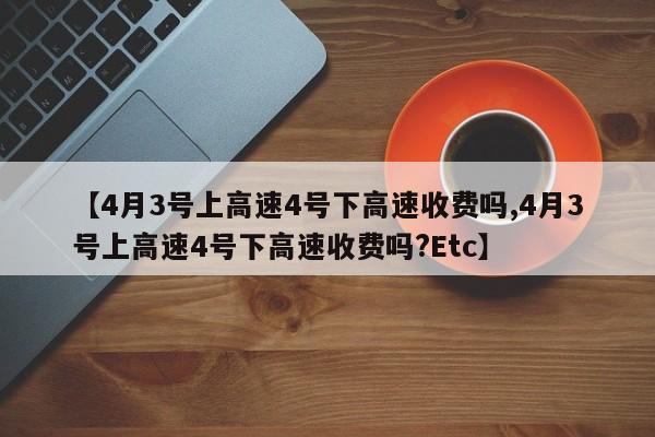 【4月3号上高速4号下高速收费吗,4月3号上高速4号下高速收费吗?Etc】