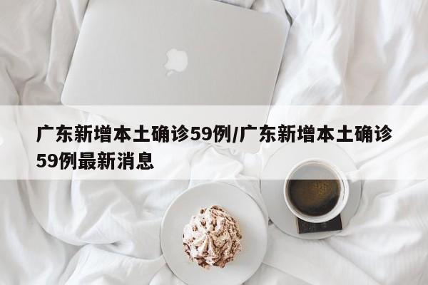 广东新增本土确诊59例/广东新增本土确诊59例最新消息