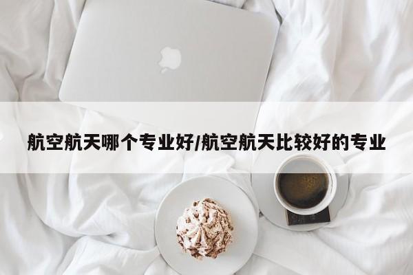 航空航天哪个专业好/航空航天比较好的专业