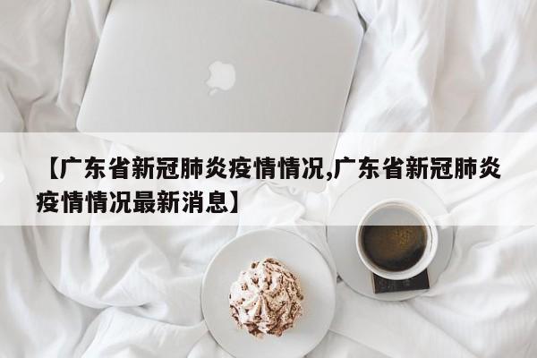 【广东省新冠肺炎疫情情况,广东省新冠肺炎疫情情况最新消息】