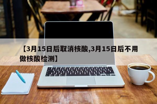 【3月15日后取消核酸,3月15日后不用做核酸检测】