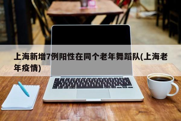 上海新增7例阳性在同个老年舞蹈队(上海老年疫情)