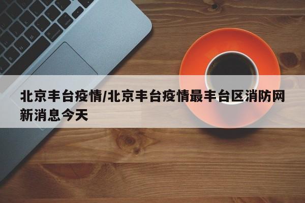 北京丰台疫情/北京丰台疫情最丰台区消防网新消息今天