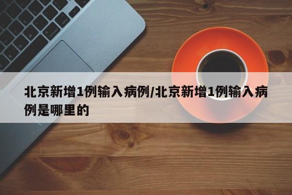 北京新增1例输入病例/北京新增1例输入病例是哪里的