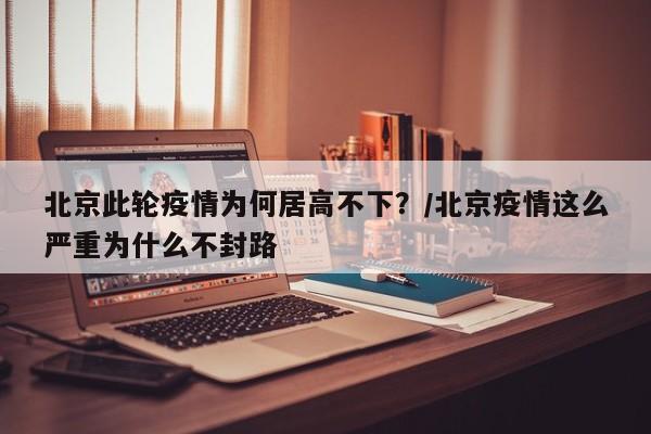 北京此轮疫情为何居高不下?/北京疫情这么严重为什么不封路