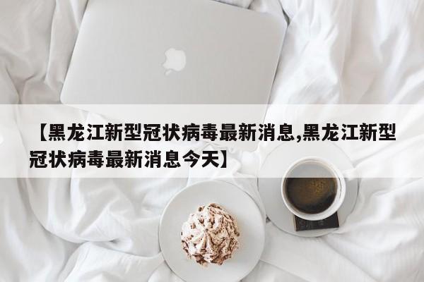 【黑龙江新型冠状病毒最新消息,黑龙江新型冠状病毒最新消息今天】