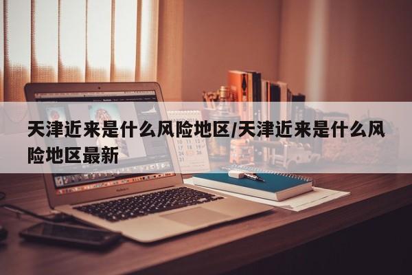 天津近来是什么风险地区/天津近来是什么风险地区最新