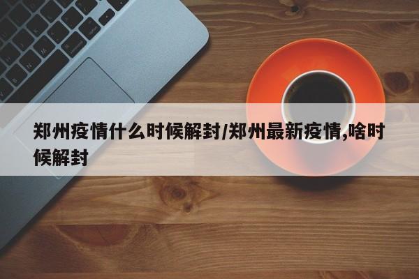 郑州疫情什么时候解封/郑州最新疫情,啥时候解封