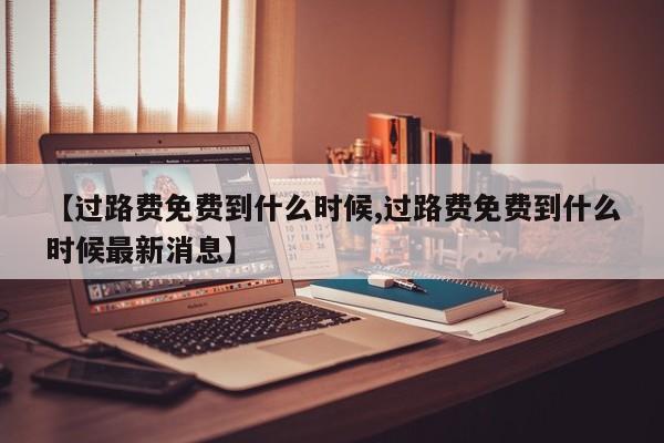 【过路费免费到什么时候,过路费免费到什么时候最新消息】