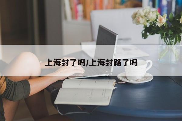 上海封了吗/上海封路了吗