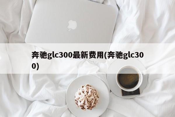 奔驰glc300最新费用(奔驰glc300)